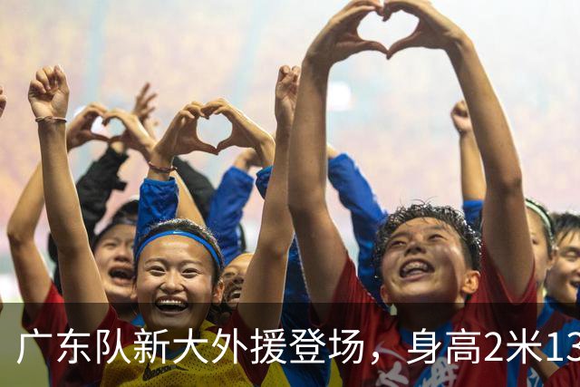 广东队新大外援登场，身高2米13的“巨人战舰”即将启航！